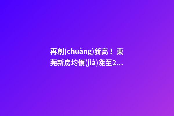 再創(chuàng)新高！東莞新房均價(jià)漲至20232元/m2！這個(gè)鎮(zhèn)周成交超百套！